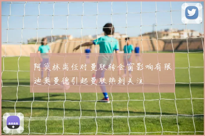 阿莫林离任对曼联转会窗影响有限迪奥曼德引起曼联热刺关注