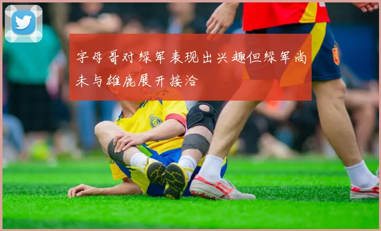 字母哥对绿军表现出兴趣但绿军尚未与雄鹿展开接洽