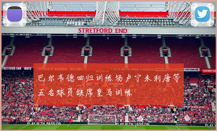巴尔韦德回归训练场卢宁米利唐等五名球员缺席皇马训练