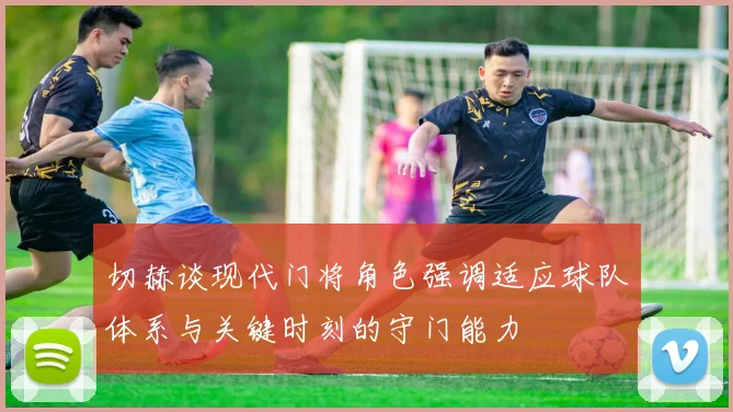 切赫谈现代门将角色强调适应球队体系与关键时刻的守门能力