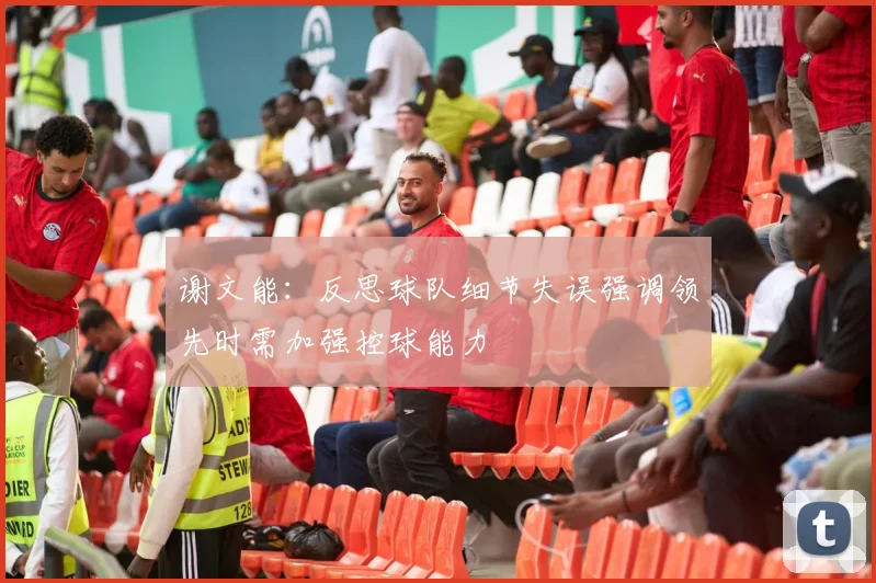 谢文能：反思球队细节失误强调领先时需加强控球能力
