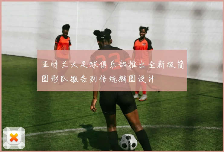 亚特兰大足球俱乐部推出全新极简圆形队徽告别传统椭圆设计