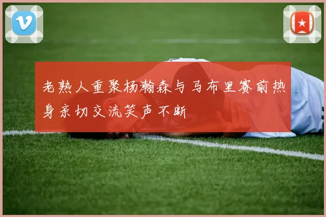 老熟人重聚杨瀚森与马布里赛前热身亲切交流笑声不断