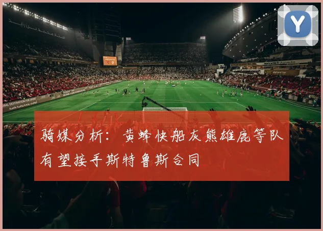 骑媒分析：黄蜂快船灰熊雄鹿等队有望接手斯特鲁斯合同