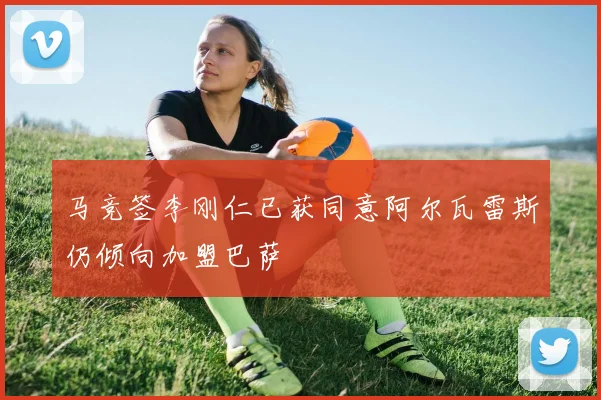 马竞签李刚仁已获同意阿尔瓦雷斯仍倾向加盟巴萨