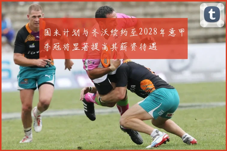 国米计划与齐沃续约至2028年意甲夺冠将显著提高其薪资待遇
