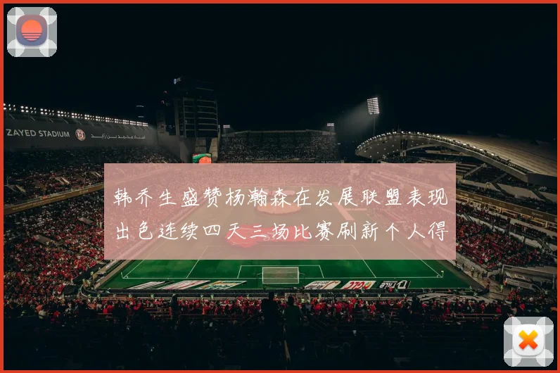 韩乔生盛赞杨瀚森在发展联盟表现出色连续四天三场比赛刷新个人得分与篮板纪录