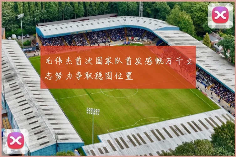 毛伟杰首次国家队首发感慨万千立志努力争取稳固位置