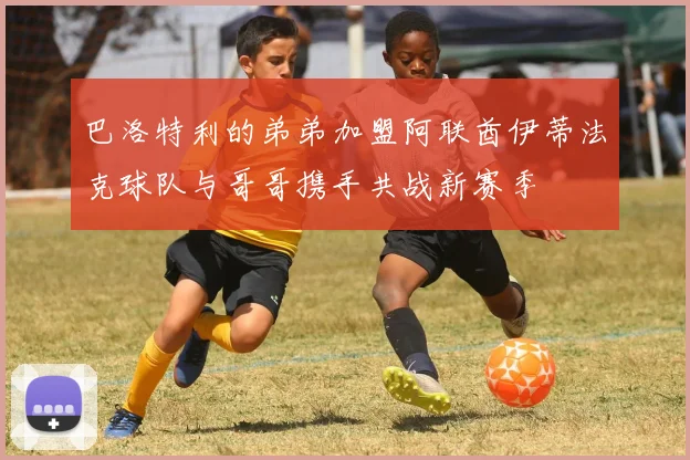 巴洛特利的弟弟加盟阿联酋伊蒂法克球队与哥哥携手共战新赛季