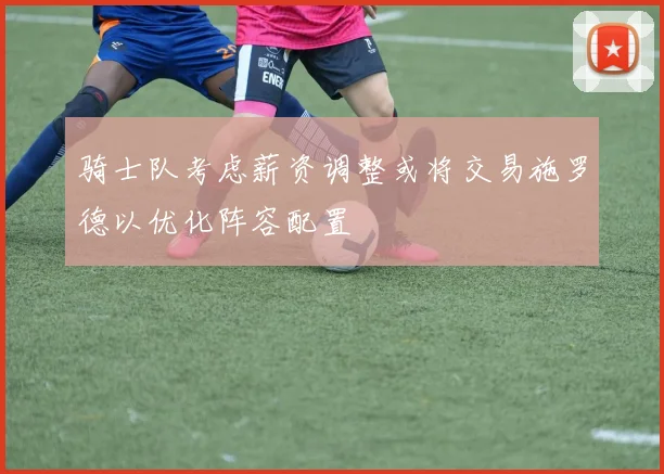 骑士队考虑薪资调整或将交易施罗德以优化阵容配置