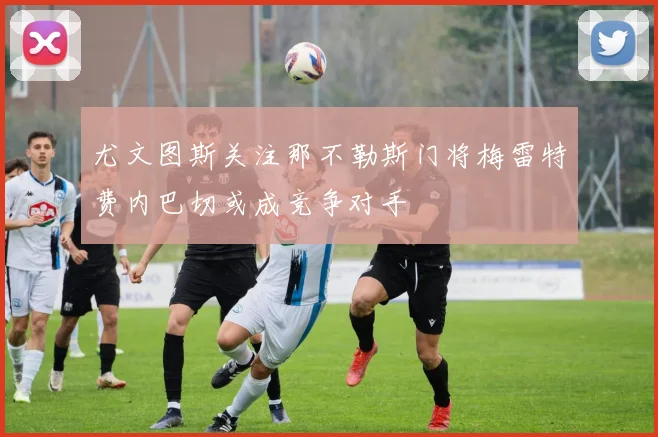 尤文图斯关注那不勒斯门将梅雷特费内巴切或成竞争对手
