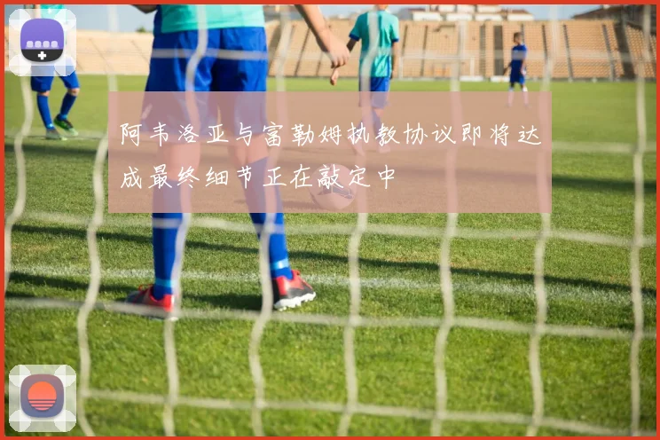 阿韦洛亚与富勒姆执教协议即将达成最终细节正在敲定中
