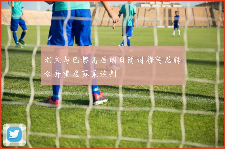 尤文与巴黎高层明日商讨穆阿尼转会并重启苏莱谈判