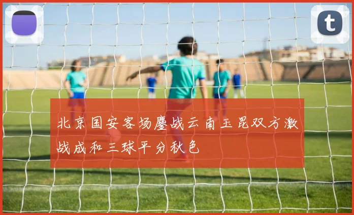 北京国安客场鏖战云南玉昆双方激战成和三球平分秋色