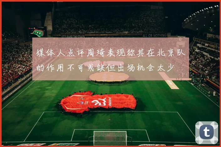 媒体人点评周琦表现称其在北京队的作用不可或缺但出场机会太少
