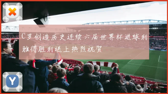 C罗创造历史连续六届世界杯进球利雅得胜利送上热烈祝贺