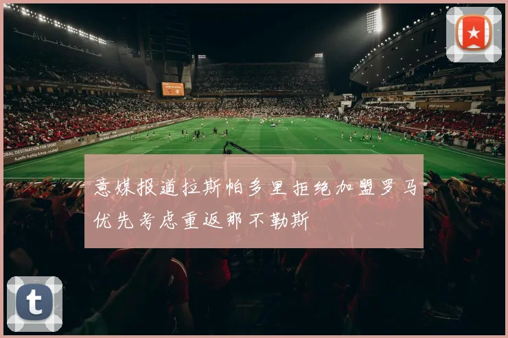 意媒报道拉斯帕多里拒绝加盟罗马优先考虑重返那不勒斯