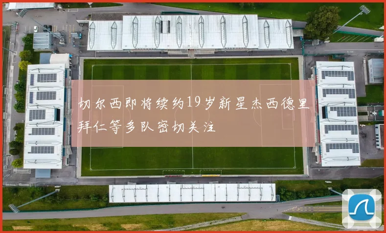 切尔西即将续约19岁新星杰西德里拜仁等多队密切关注