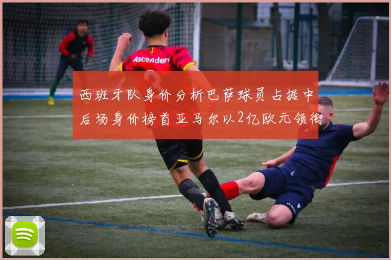 西班牙队身价分析巴萨球员占据中后场身价榜首亚马尔以2亿欧元领衔