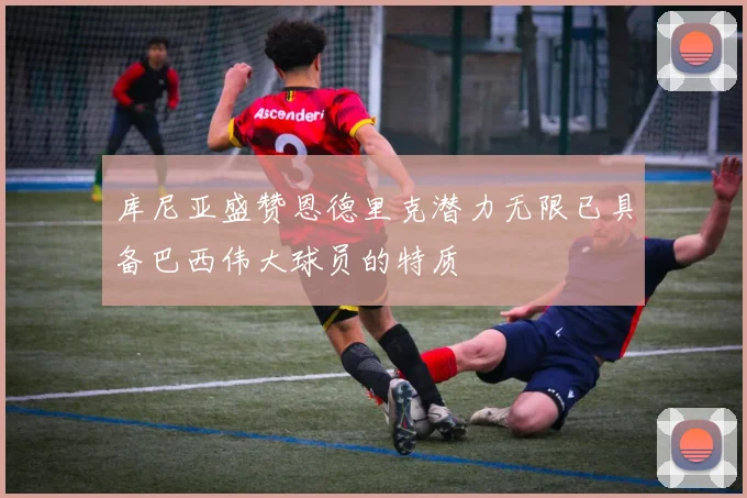 库尼亚盛赞恩德里克潜力无限已具备巴西伟大球员的特质
