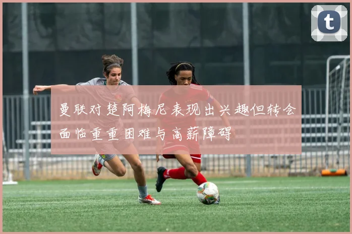 曼联对楚阿梅尼表现出兴趣但转会面临重重困难与高薪障碍