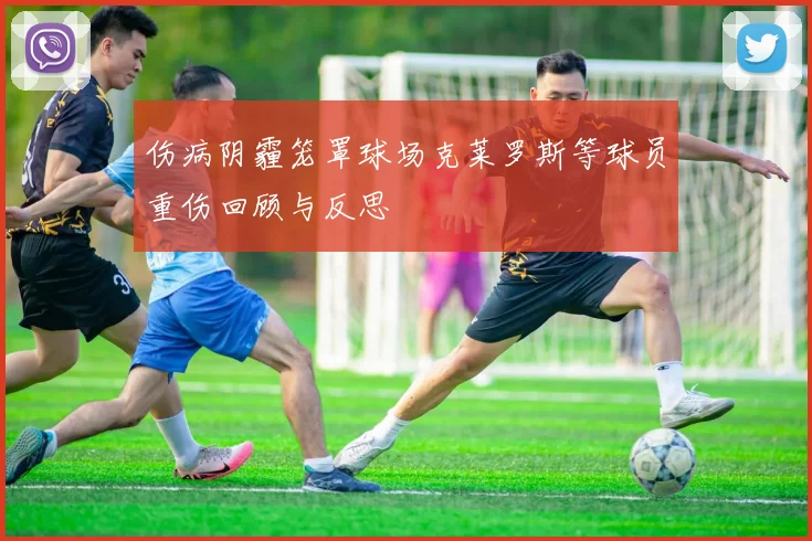 伤病阴霾笼罩球场克莱罗斯等球员重伤回顾与反思