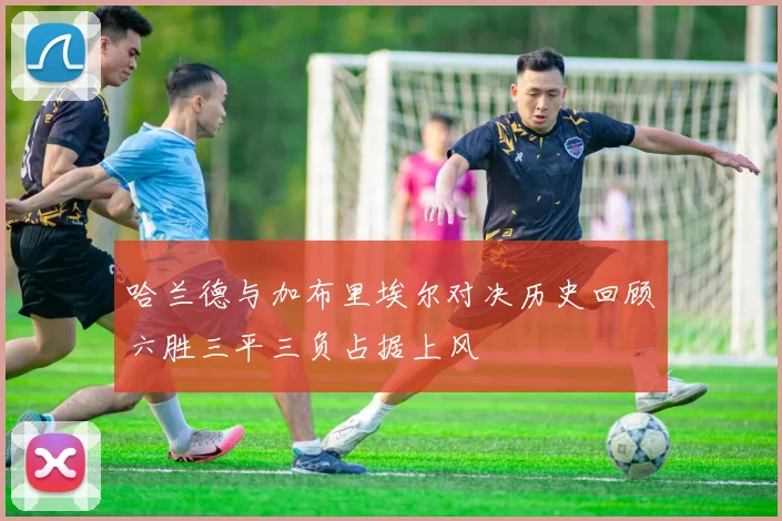 哈兰德与加布里埃尔对决历史回顾六胜三平三负占据上风