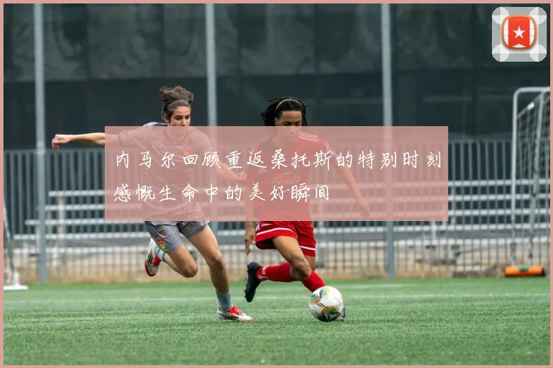 内马尔回顾重返桑托斯的特别时刻感慨生命中的美好瞬间