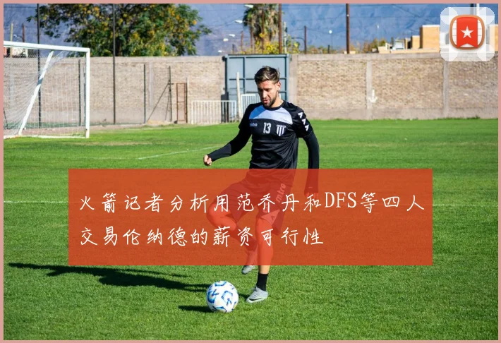 火箭记者分析用范乔丹和DFS等四人交易伦纳德的薪资可行性