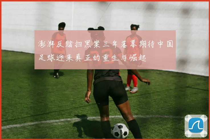 澎湃反赌扫黑案三年落幕期待中国足球迎来真正的重生与崛起